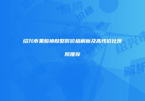 绍兴市果酸换肤整形价格解析及高性价比医院推荐