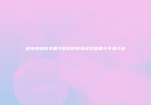 徐州市硅胶丰眉弓整形医院排名及隆眉弓手术介绍