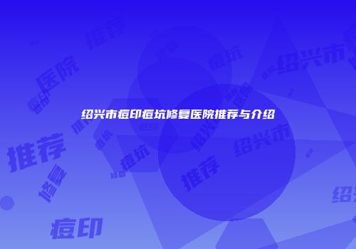 绍兴市痘印痘坑修复医院推荐与介绍