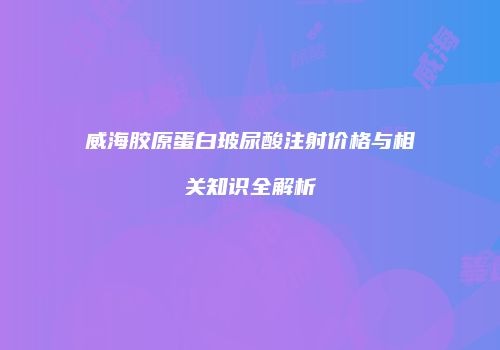 威海胶原蛋白玻尿酸注射价格与相关知识全解析