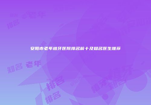 安阳市老年植牙医院排名前十及知名医生推荐