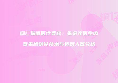 铜仁瑞丽医疗美容：朱金祥医生肉毒素除皱针技术与适用人群分析