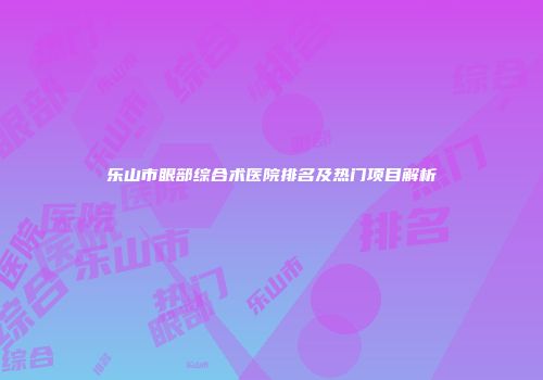 乐山市眼部综合术医院排名及热门项目解析
