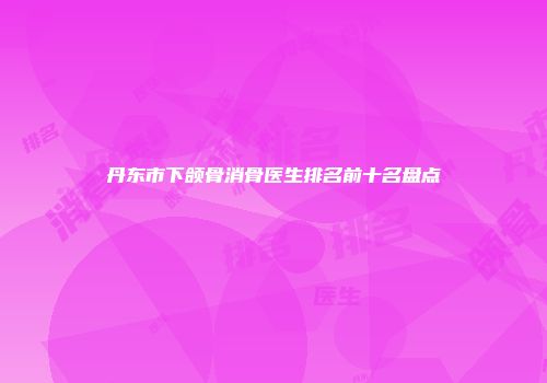 丹东市下颌骨消骨医生排名前十名盘点