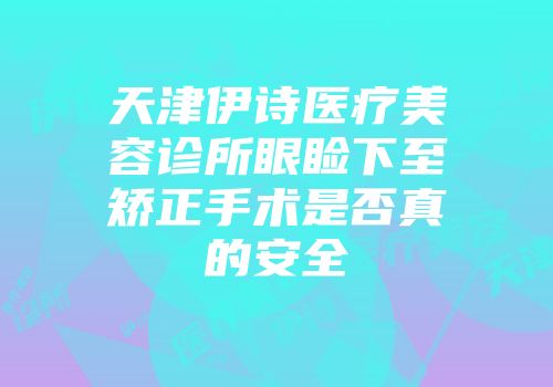 天津伊诗医疗美容诊所眼睑下至矫正手术是否真的安全
