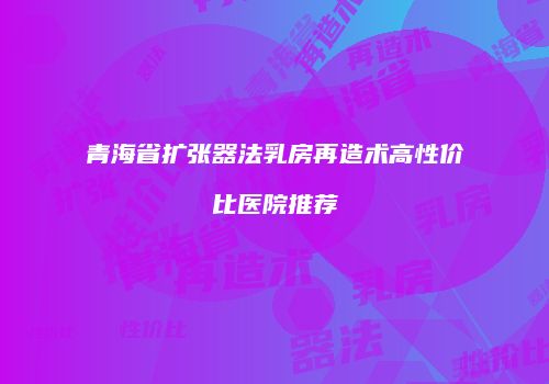 青海省扩张器法乳房再造术高性价比医院推荐