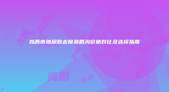 鸡西市玻尿酸去除鼻唇沟价格对比及选择指南