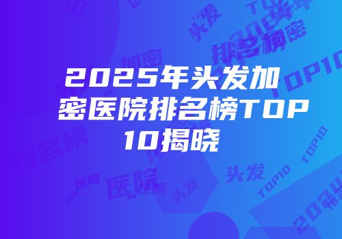 2025年头发加密医院排名榜TOP10揭晓