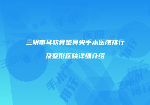 三明市耳软骨垫鼻尖手术医院排行及整形医院详细介绍