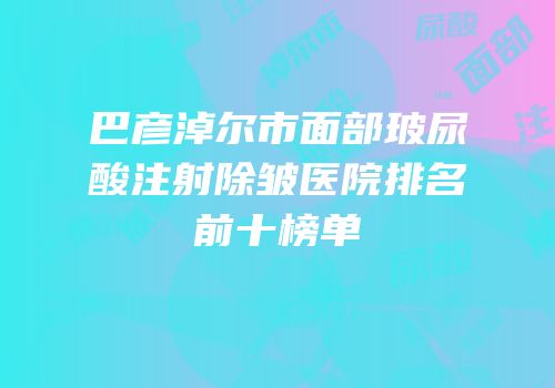 巴彦淖尔市面部玻尿酸注射除皱医院排名前十榜单