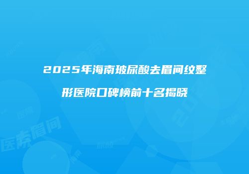 2025年海南玻尿酸去眉间纹整形医院口碑榜前十名揭晓