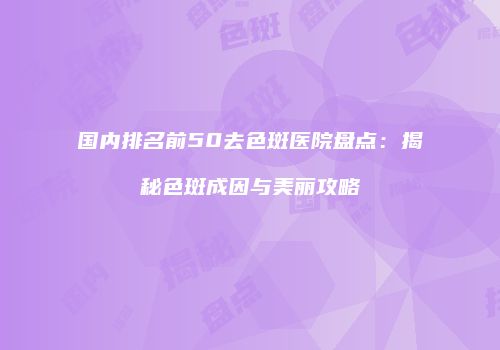 国内排名前50去色斑医院盘点：揭秘色斑成因与美丽攻略