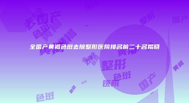 全国产黄褐色斑去除整形医院排名前二十名揭晓
