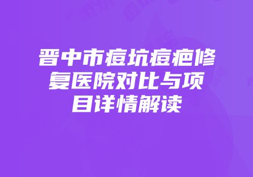 晋中市痘坑痘疤修复医院对比与项目详情解读