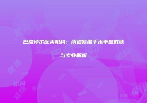 巴彦淖尔医美机构：阴道紧缩手术卓越成就与专业解析