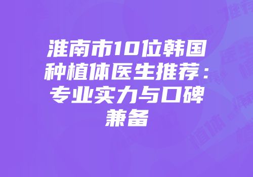 淮南市10位韩国种植体医生推荐：专业实力与口碑兼备