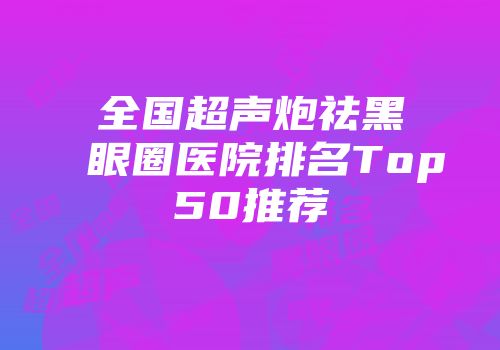 全国超声炮祛黑眼圈医院排名Top50推荐