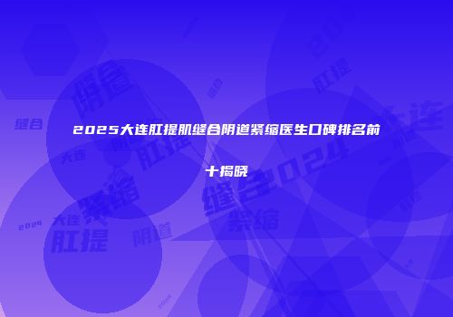 2025大连肛提肌缝合阴道紧缩医生口碑排名前十揭晓