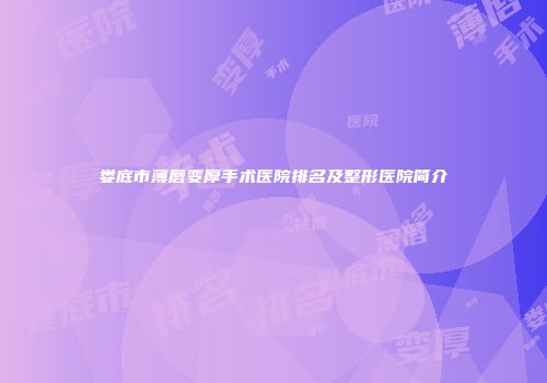 娄底市薄唇变厚手术医院排名及整形医院简介