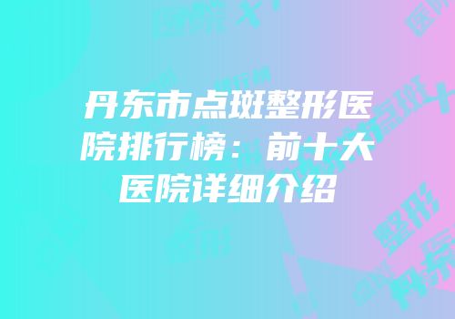 丹东市点斑整形医院排行榜：前十大医院详细介绍