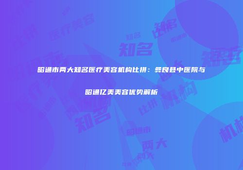 昭通市两大知名医疗美容机构比拼：彝良县中医院与昭通亿美美容优势解析