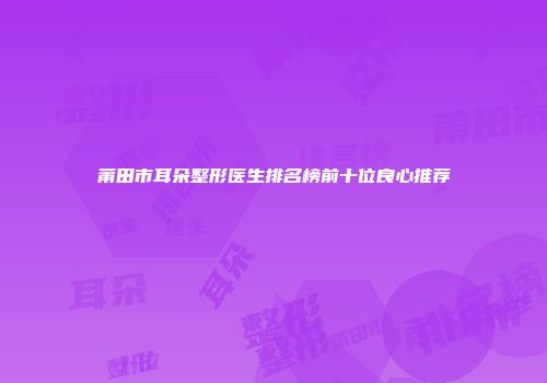 莆田市耳朵整形医生排名榜前十位良心推荐