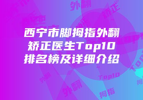 西宁市脚拇指外翻矫正医生Top10排名榜及详细介绍