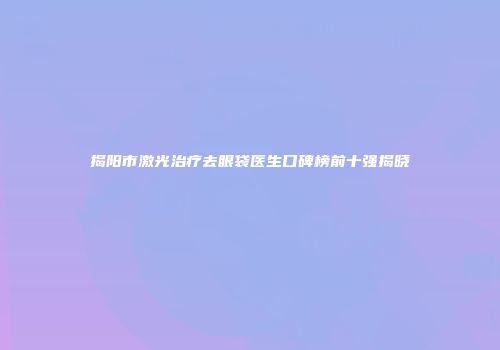 揭阳市激光治疗去眼袋医生口碑榜前十强揭晓