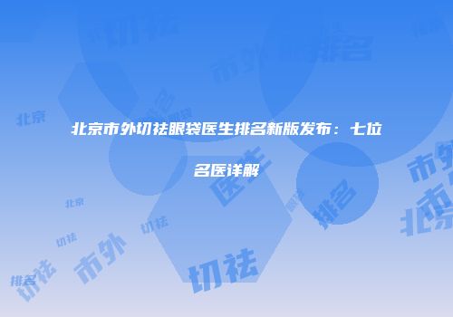 北京市外切祛眼袋医生排名新版发布：七位名医详解