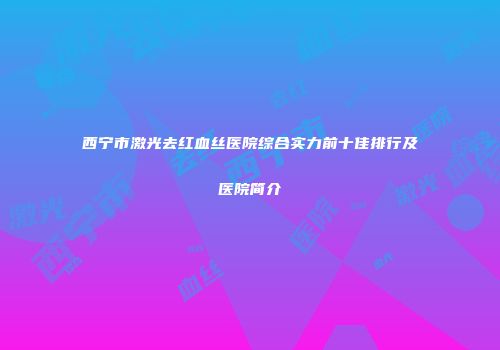 西宁市激光去红血丝医院综合实力前十佳排行及医院简介