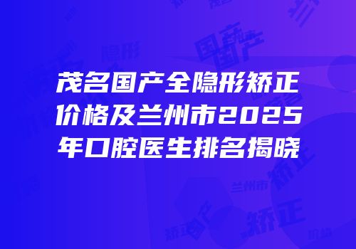 茂名国产全隐形矫正价格及兰州市2025年口腔医生排名揭晓
