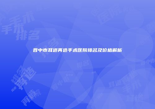 晋中市耳道再造手术医院排名及价格解析