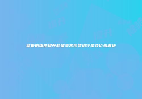 临沂市面部提升除皱美容医院排行榜及价格解析