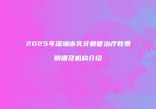 2025年深圳市乳牙根管治疗收费明细及机构介绍