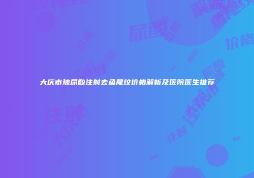 大庆市玻尿酸注射去鱼尾纹价格解析及医院医生推荐