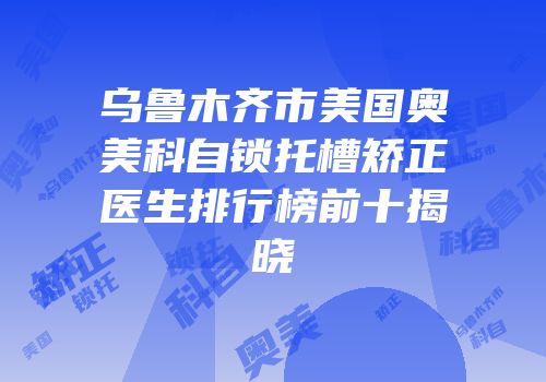 乌鲁木齐市美国奥美科自锁托槽矫正医生排行榜前十揭晓