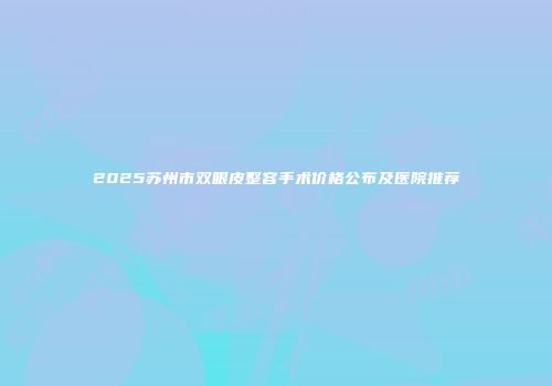2025苏州市双眼皮整容手术价格公布及医院推荐