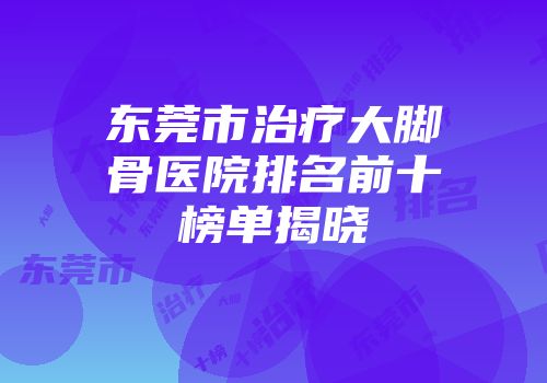 东莞市治疗大脚骨医院排名前十榜单揭晓