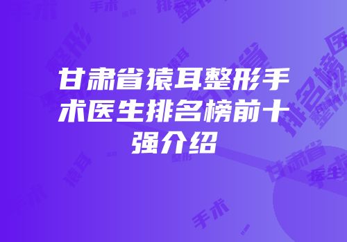 甘肃省猿耳整形手术医生排名榜前十强介绍