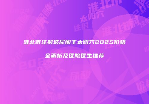淮北市注射玻尿酸丰太阳穴2025价格全解析及医院医生推荐