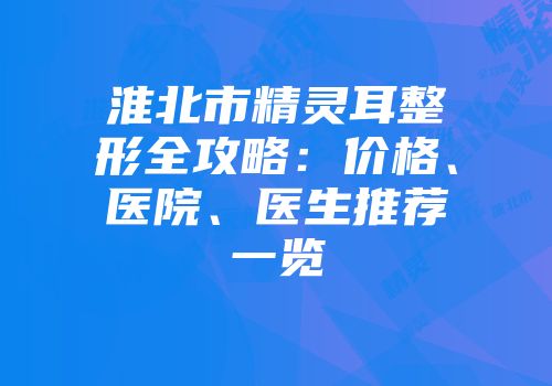 淮北市精灵耳整形全攻略：价格、医院、医生推荐一览