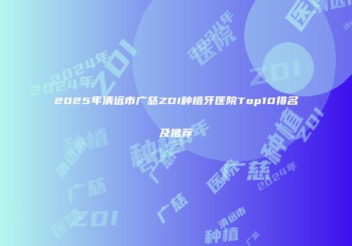 2025年清远市广慈ZDI种植牙医院Top10排名及推荐