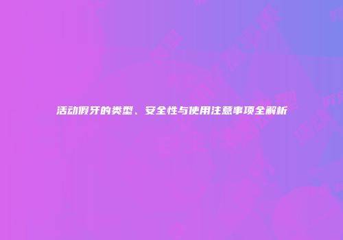 活动假牙的类型、安全性与使用注意事项全解析