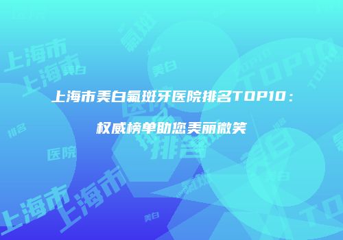 上海市美白氟斑牙医院排名TOP10：权威榜单助您美丽微笑