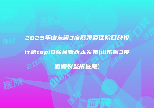 2025年山东省3度唇腭裂医院口碑排行榜top10强最新版本发布(山东省3度唇腭裂整形医院)