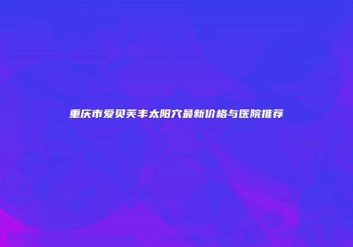 重庆市爱贝芙丰太阳穴最新价格与医院推荐
