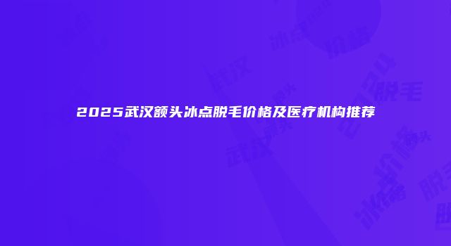 2025武汉额头冰点脱毛价格及医疗机构推荐