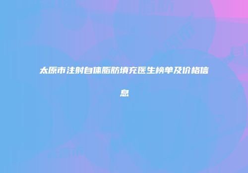 太原市注射自体脂肪填充医生榜单及价格信息