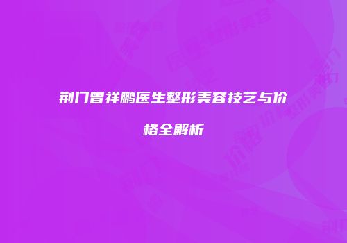 荆门曾祥鹏医生整形美容技艺与价格全解析