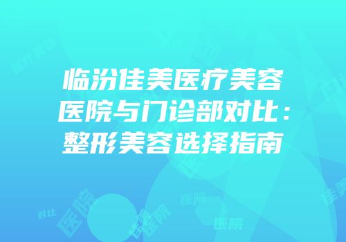 临汾佳美医疗美容医院与门诊部对比：整形美容选择指南